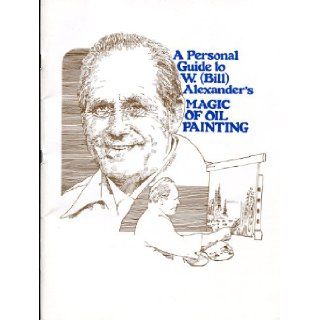 A Personal Guide to W. (bill) Alexander's " Magic of Oil Painting ": W. Alexander: Books