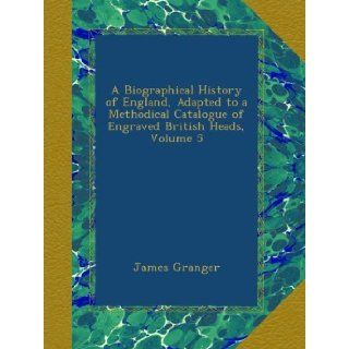 A Biographical History of England, Adapted to a Methodical Catalogue of Engraved British Heads, Volume 5: James Granger: Books