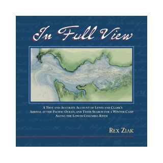 In Full View: A True and Accurate Account of Lewis and Clark's Arrival at the Pacific Ocean, and Their Search for a Winter Camp Along the Lower Columbia River: Rex Ziak: 9780972531511: Books