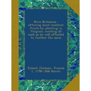 Nova Britannia : offering most excellent fruits by planting in Virginia, exciting all such as be well affected to further the same: Robert Johnson, Francis L. 1798 1866 Hawks: Books