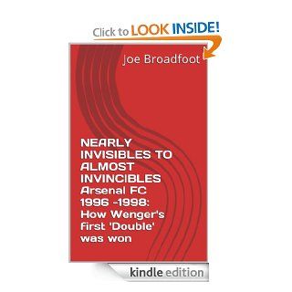NEARLY INVISIBLES TO ALMOST INVINCIBLES Arsenal FC 1996  1998: How Wenger's first 'Double' was won eBook: Joe Broadfoot: Kindle Store
