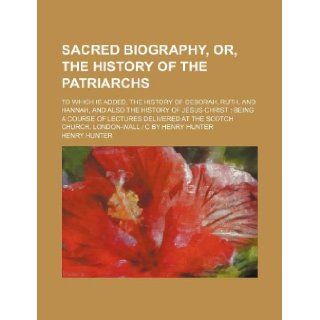 Sacred biography, or, The history of the patriarchs; to which is added, the history of Deborah, Ruth, and Hannah, and also the history of Jesus ChristChurch, London Wall  c by Henry Hunter Henry Hunter 9781231234709 Books