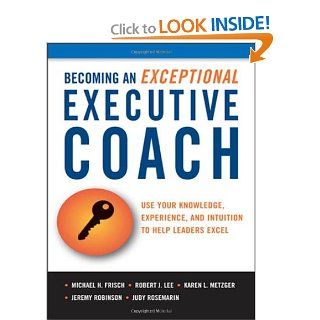 Becoming an Exceptional Executive Coach: Use Your Knowledge, Experience, and Intuition to Help Leaders Excel: Michael H. Frisch, Robert J. Lee, Karen L. Metzger, Judy Rosemarin, Jeremy Robinson: 9780814416877: Books