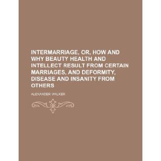 Intermarriage, Or, How and Why Beauty Health and Intellect Result from Certain Marriages, and Deformity, Disease and Insanity from Others: Alexander Walker: 9781235697562: Books