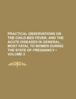 Practical Observations on the Child Bed Fever, and the Acute Diseases in General, Most Fatal to Women During the State of Pregnancy (Volume 2 ): Books Group: 9781235803857: Books