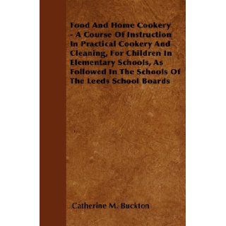 Food And Home Cookery   A Course Of Instruction In Practical Cookery And Cleaning, For Children In Elementary Schools, As Followed In The Schools Of The Leeds School Boards: Catherine M. Buckton: 9781445583167: Books