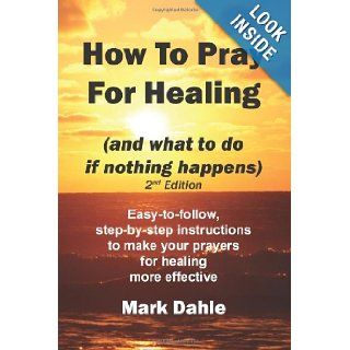 How To Pray For Healing (and what to do if nothing happens) 2nd Edition: Easy to follow, step by step instructions to make your prayers for healing more effective: Mark Dahle: 9781466385405: Books