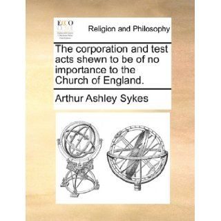 The corporation and test acts shewn to be of no importance to the Church of England.: Arthur Ashley Sykes: 9781170532539: Books