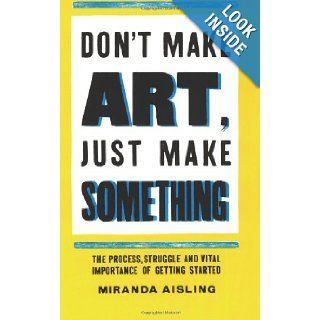 Don't Make Art, Just Make Something The process, struggle, and vital importance of getting started Miranda Aisling 9780615820361 Books