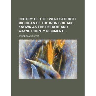 History of the Twenty Fourth Michigan of the Iron Brigade, Known as the Detroit and Wayne County Regiment: Orson Blair Curtis: 9781231027806: Books