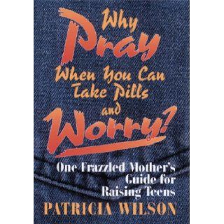 Why Pray When You Can Take Pills and Worry?: One Frazzled Mother's Guide for Raising Teens: Patricia Wilson: 9780835806947: Books