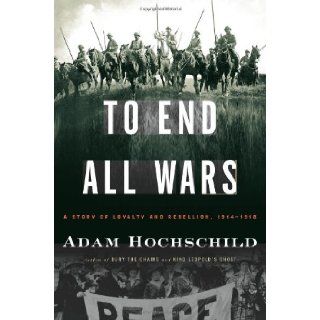 To End All Wars: A Story of Loyalty and Rebellion, 1914 1918 (9780618758289): Adam Hochschild: Books