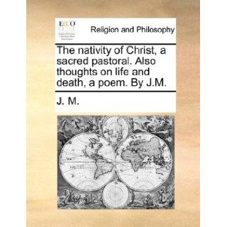 The nativity of Christ, a sacred pastoral. Also thoughts on life and death, a poem. By J.M.: J. M.: 9781171075523: Books