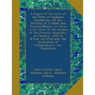 A Digest of the Laws of the State of Alabama: Containing All the Statutes of a Public and General Nature, in Force at the Close of the Session of theDeclaration of Independence, the Constituti: John Gaston Aikin, Alabama Aikin, Alabama Alabama: Books