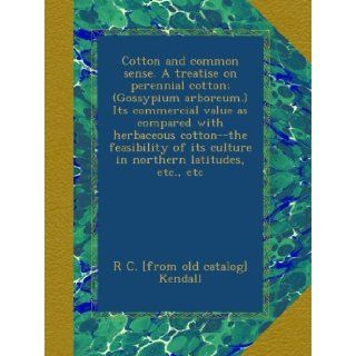 Cotton and common sense. A treatise on perennial cotton; (Gossypium arboreum.) Its commercial value as compared with herbaceous cotton  the feasibility of its culture in northern latitudes, etc., etc: R C. [from old catalog] Kendall: Books