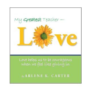 My Greatest Teacher   Love: Love Helps Us To Be Courageous When We Feel Like Giving In: Arlene K. Carter: 9781452560465: Books