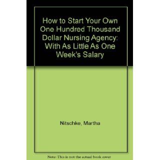 How to Start Your Own One Hundred Thousand Dollar Nursing Agency: With As Little As One Week's Salary: Martha Nitschke: 9780963007704: Books
