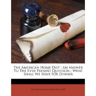 The American Home Diet: An Answer To The Ever Present Question : What Shall We Have For Dinner: Elmer Verner b. 1879 McCollum: 9781173235130: Books